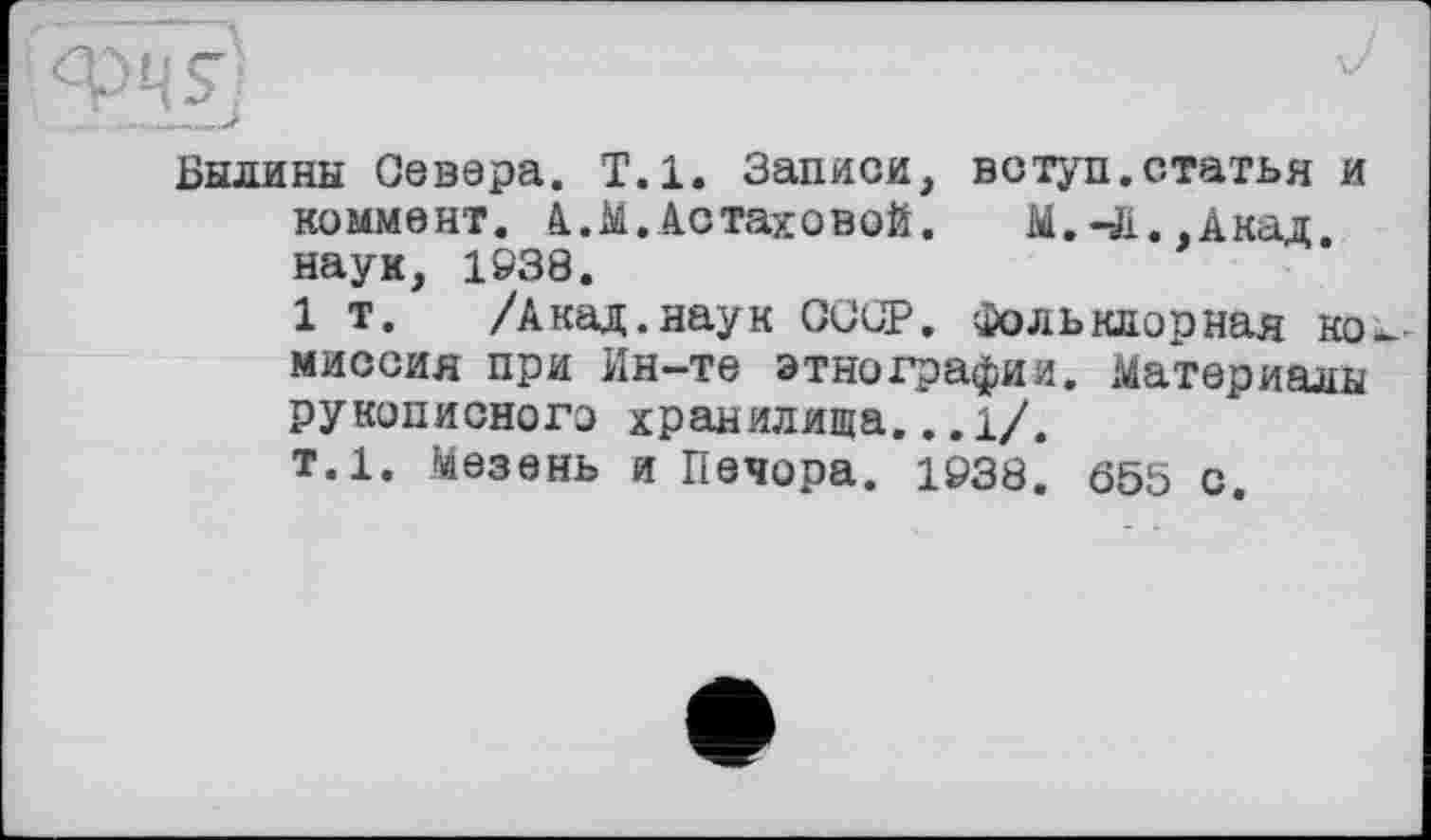 ﻿Былины Севера. Т.1. Записи, вступ.статья и коммент. А.М.Астаховой.	М.41.,Акад,
наук, 1938.
1 т. /Акад.наук СССР, Фольклорная ко миссия при Ин-те этнографии. Материалы рукописного хранилища... 1/.
т.1. Мезень и Печора. 1938. 655 с.